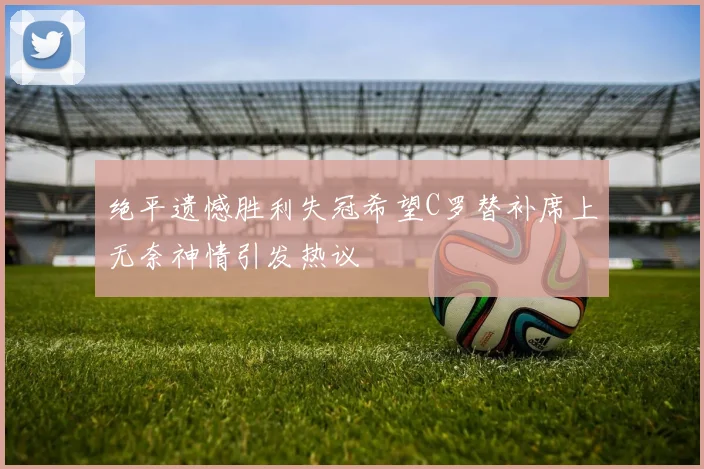 绝平遗憾胜利失冠希望C罗替补席上无奈神情引发热议