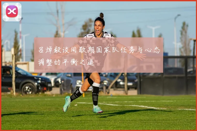 吕焯毅谈间歇期国家队任务与心态调整的平衡之道