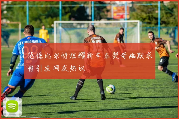 范德比尔特炫耀新车东契奇幽默求借引发网友热议