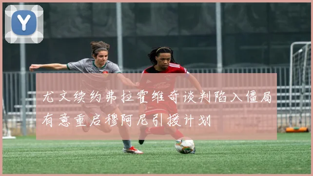 尤文续约弗拉霍维奇谈判陷入僵局有意重启穆阿尼引援计划