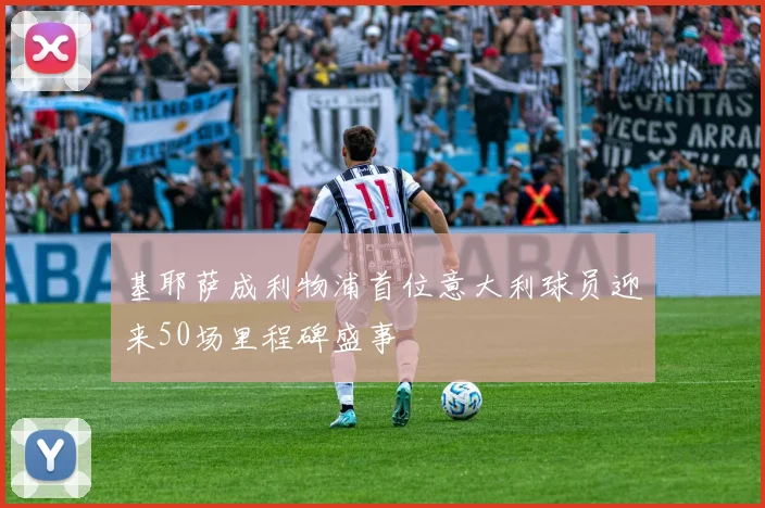 基耶萨成利物浦首位意大利球员迎来50场里程碑盛事