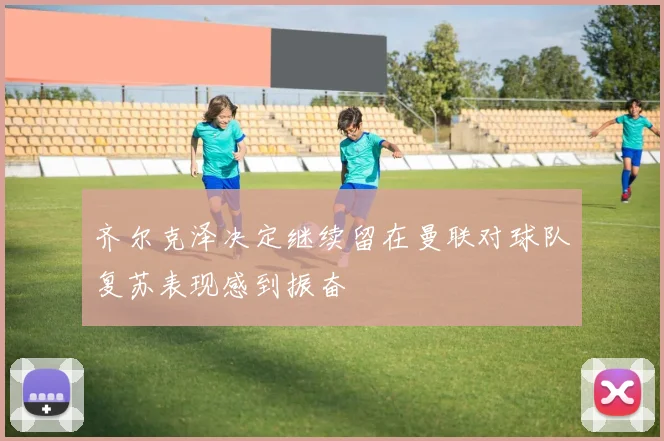 齐尔克泽决定继续留在曼联对球队复苏表现感到振奋