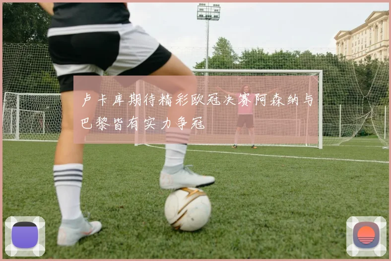 卢卡库期待精彩欧冠决赛阿森纳与巴黎皆有实力争冠