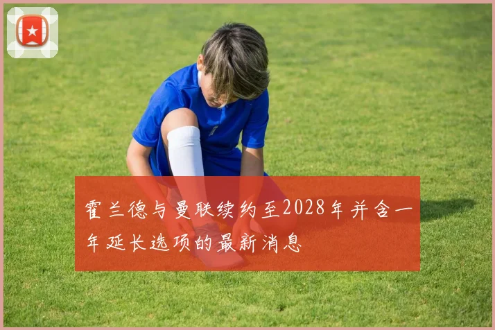 霍兰德与曼联续约至2028年并含一年延长选项的最新消息