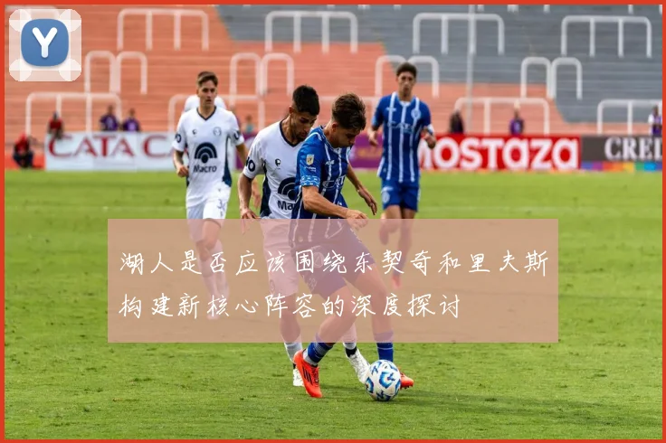 湖人是否应该围绕东契奇和里夫斯构建新核心阵容的深度探讨