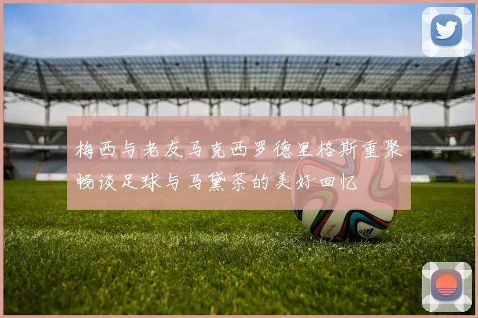 梅西与老友马克西罗德里格斯重聚畅谈足球与马黛茶的美好回忆