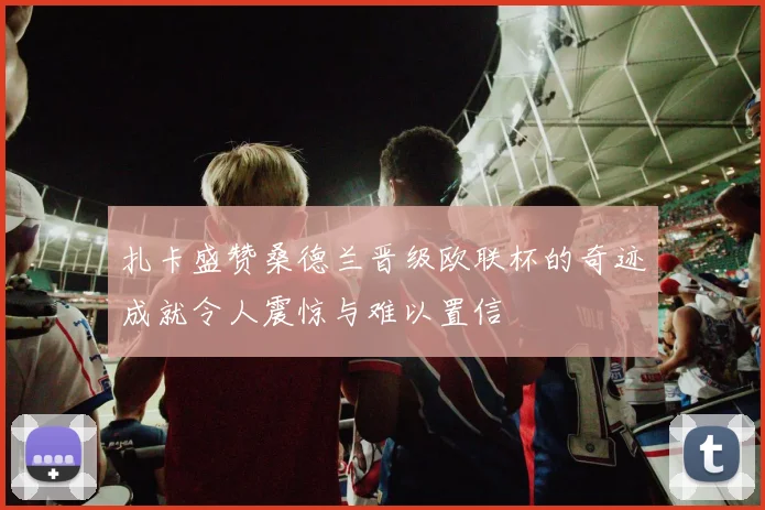 扎卡盛赞桑德兰晋级欧联杯的奇迹成就令人震惊与难以置信
