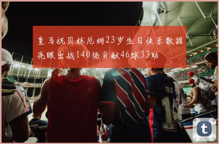 皇马祝贝林厄姆23岁生日快乐数据亮眼出战140场贡献46球33助