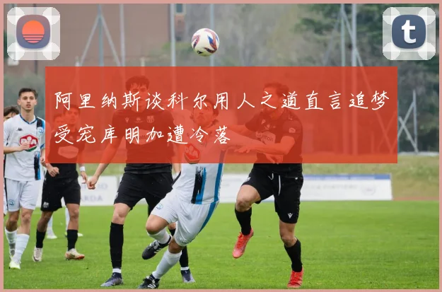 阿里纳斯谈科尔用人之道直言追梦受宠库明加遭冷落