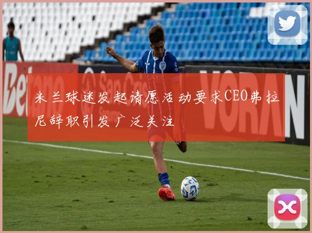 米兰球迷发起请愿活动要求CEO弗拉尼辞职引发广泛关注