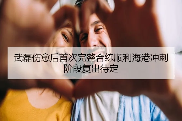 武磊伤愈后首次完整合练顺利海港冲刺阶段复出待定